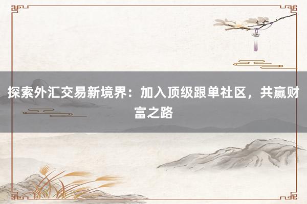 探索外汇交易新境界：加入顶级跟单社区，共赢财富之路