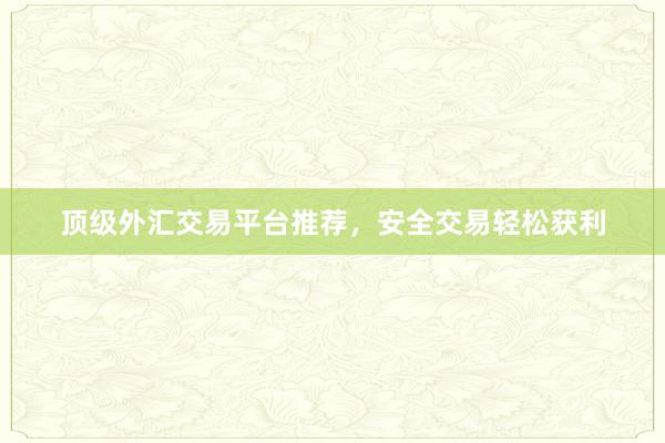 顶级外汇交易平台推荐，安全交易轻松获利