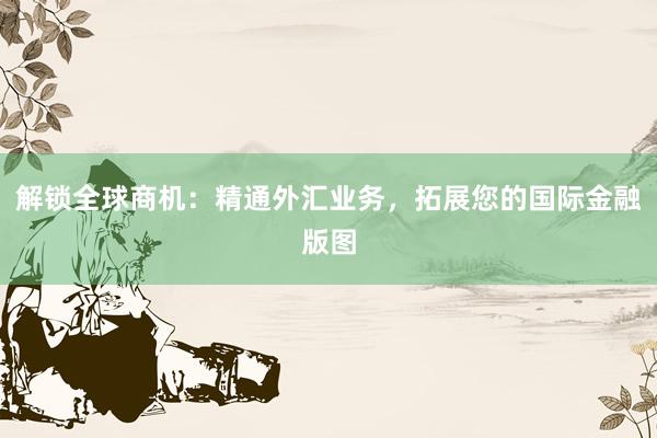 解锁全球商机：精通外汇业务，拓展您的国际金融版图