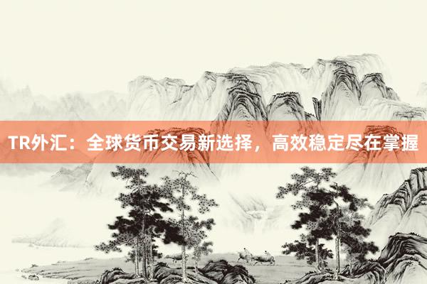 TR外汇：全球货币交易新选择，高效稳定尽在掌握