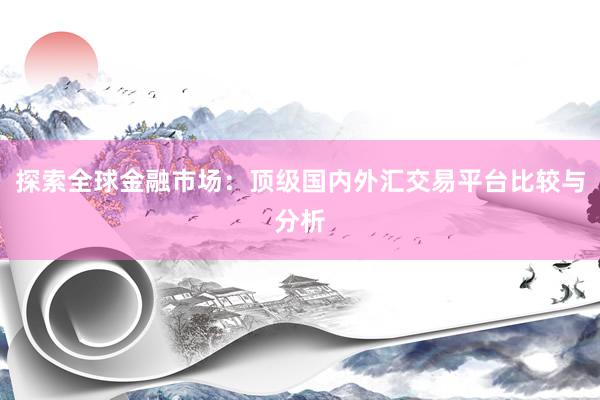 探索全球金融市场：顶级国内外汇交易平台比较与分析