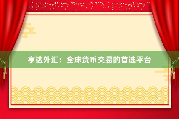 亨达外汇：全球货币交易的首选平台
