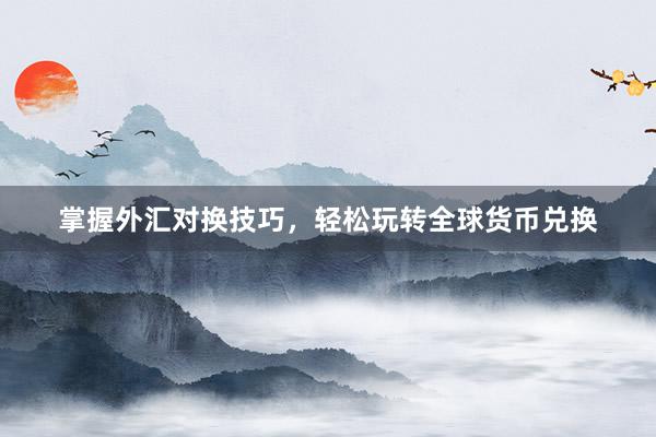 掌握外汇对换技巧，轻松玩转全球货币兑换