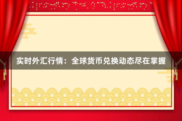 实时外汇行情：全球货币兑换动态尽在掌握
