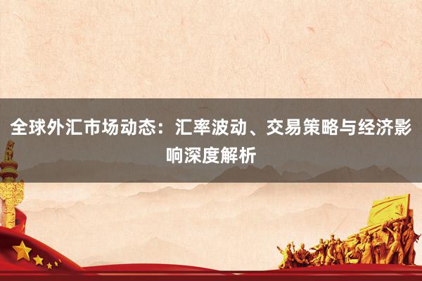 全球外汇市场动态：汇率波动、交易策略与经济影响深度解析