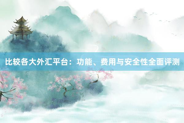 比较各大外汇平台：功能、费用与安全性全面评测